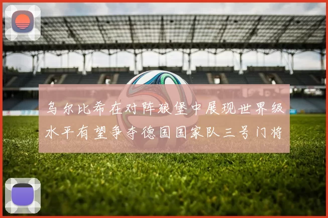 乌尔比希在对阵狼堡中展现世界级水平有望争夺德国国家队三号门将位置