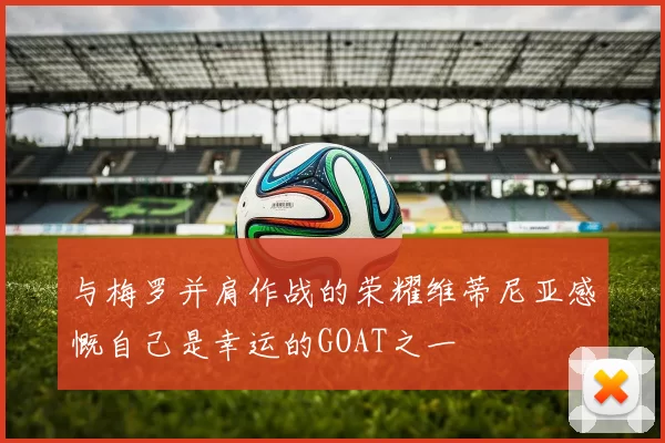与梅罗并肩作战的荣耀维蒂尼亚感慨自己是幸运的GOAT之一