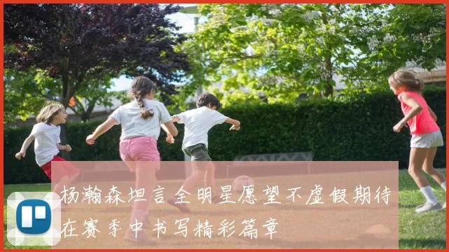 杨瀚森坦言全明星愿望不虚假期待在赛季中书写精彩篇章