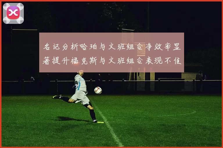 名记分析哈珀与文班组合净效率显著提升福克斯与文班组合表现不佳差距明显