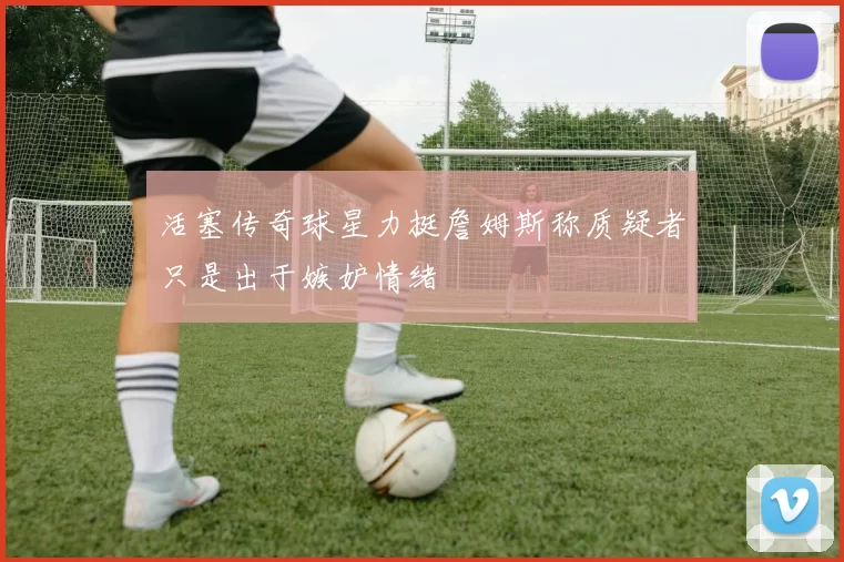 活塞传奇球星力挺詹姆斯称质疑者只是出于嫉妒情绪
