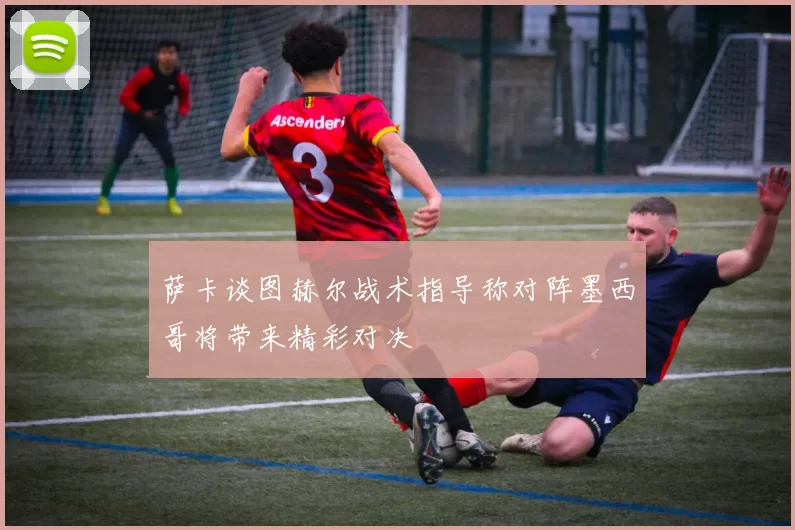萨卡谈图赫尔战术指导称对阵墨西哥将带来精彩对决