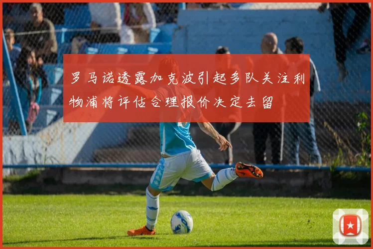 罗马诺透露加克波引起多队关注利物浦将评估合理报价决定去留