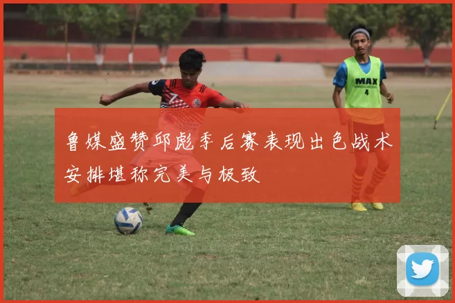 鲁媒盛赞邱彪季后赛表现出色战术安排堪称完美与极致