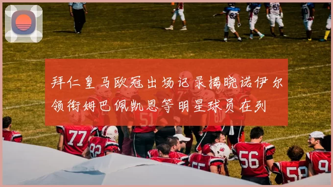 拜仁皇马欧冠出场记录揭晓诺伊尔领衔姆巴佩凯恩等明星球员在列