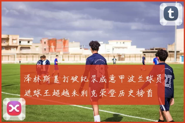 泽林斯基打破纪录成意甲波兰球员进球王超越米利克荣登历史榜首