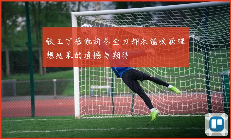 张玉宁感慨拼尽全力却未能收获理想结果的遗憾与期待