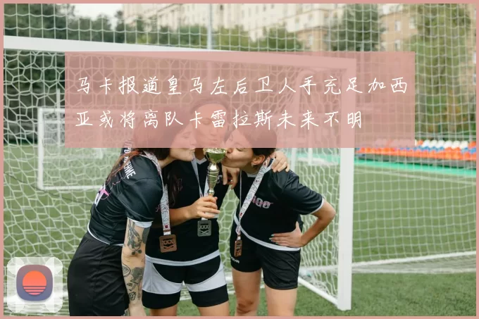 马卡报道皇马左后卫人手充足加西亚或将离队卡雷拉斯未来不明