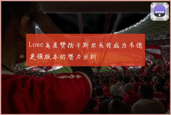 Lowe高度赞扬卡斯尔或将成为韦德更强版本的潜力分析
