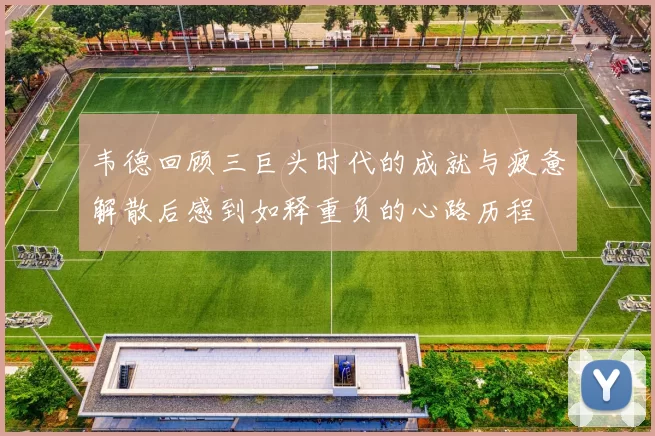 韦德回顾三巨头时代的成就与疲惫解散后感到如释重负的心路历程