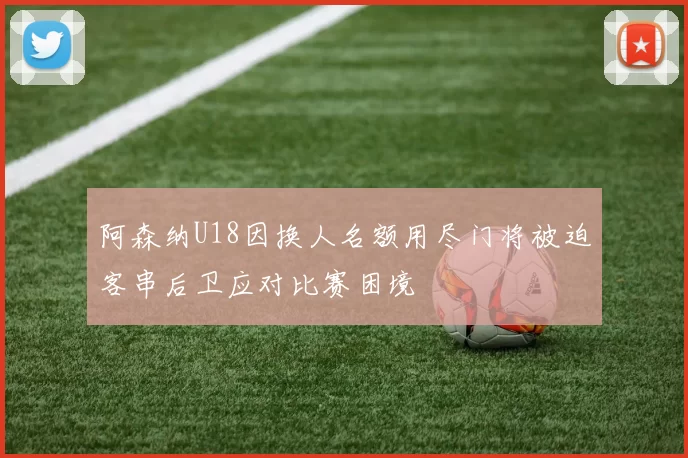 阿森纳U18因换人名额用尽门将被迫客串后卫应对比赛困境