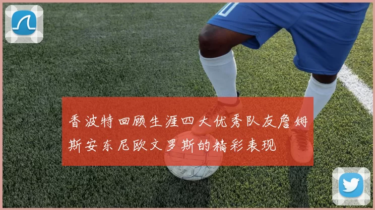 香波特回顾生涯四大优秀队友詹姆斯安东尼欧文罗斯的精彩表现
