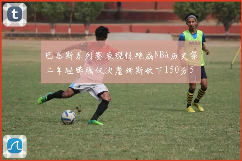 巴恩斯系列赛表现惊艳成NBA历史第二年轻锋线仅次詹姆斯砍下150分50助