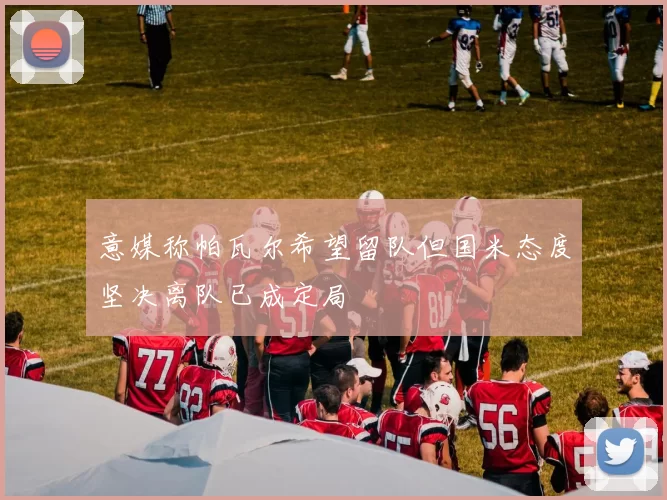意媒称帕瓦尔希望留队但国米态度坚决离队已成定局