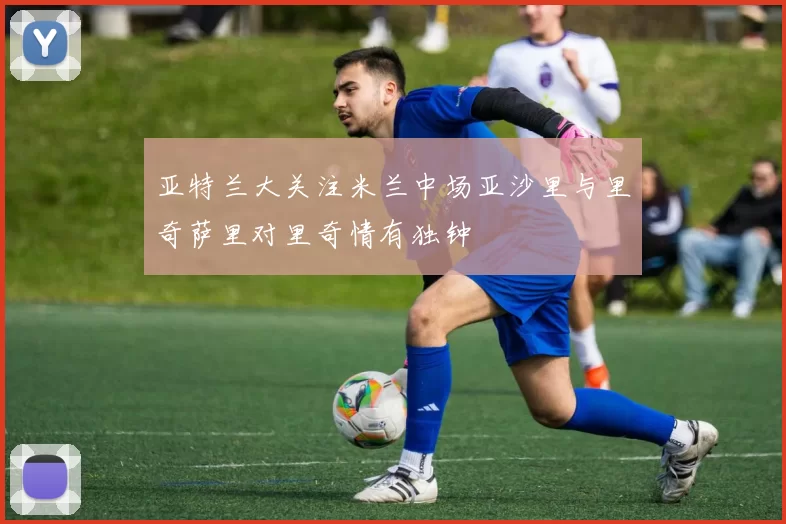 亚特兰大关注米兰中场亚沙里与里奇萨里对里奇情有独钟