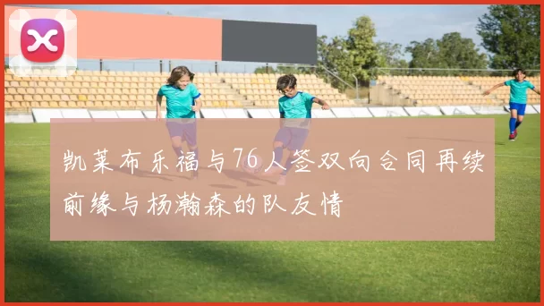 凯莱布乐福与76人签双向合同再续前缘与杨瀚森的队友情