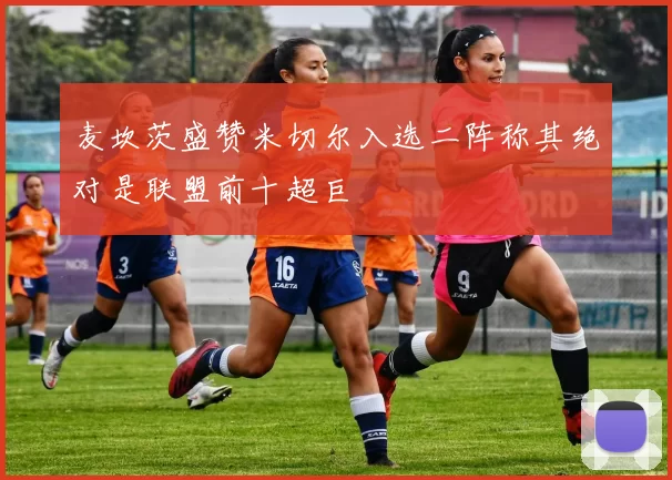 麦坎茨盛赞米切尔入选二阵称其绝对是联盟前十超巨