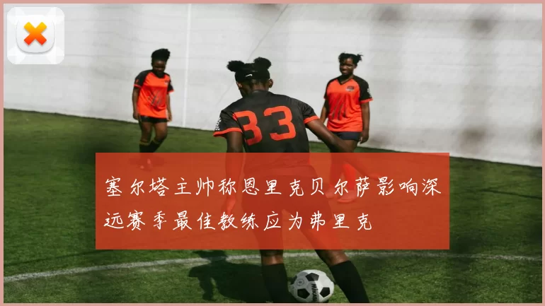 塞尔塔主帅称恩里克贝尔萨影响深远赛季最佳教练应为弗里克